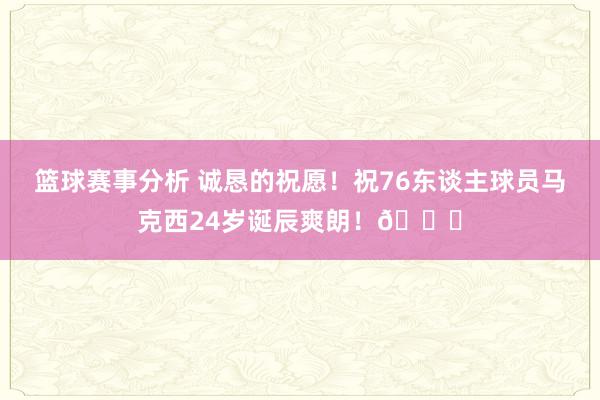 篮球赛事分析 诚恳的祝愿！祝76东谈主球员马克西24岁诞辰爽朗！🎂