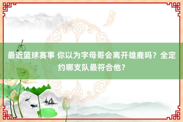 最近篮球赛事 你以为字母哥会离开雄鹿吗？全定约哪支队最符合他？