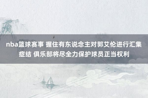 nba篮球赛事 握住有东说念主对郭艾伦进行汇集症结 俱乐部将尽全力保护球员正当权利