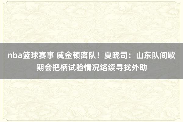 nba篮球赛事 威金顿离队！夏晓司：山东队间歇期会把柄试验情况络续寻找外助