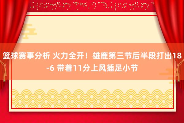 篮球赛事分析 火力全开！雄鹿第三节后半段打出18-6 带着11分上风插足小节