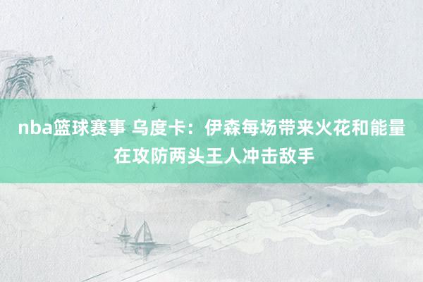 nba篮球赛事 乌度卡：伊森每场带来火花和能量 在攻防两头王人冲击敌手