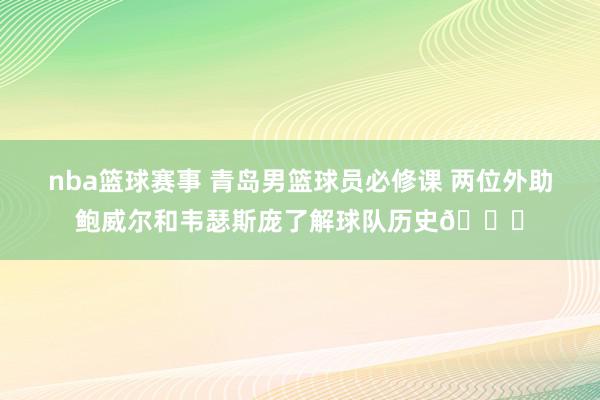 nba篮球赛事 青岛男篮球员必修课 两位外助鲍威尔和韦瑟斯庞了解球队历史😎