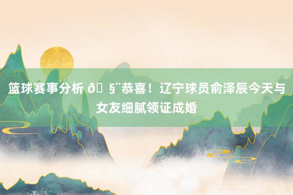 篮球赛事分析 🧨恭喜！辽宁球员俞泽辰今天与女友细腻领证成婚