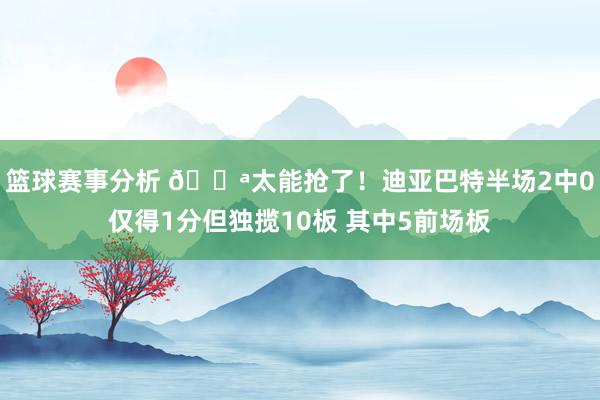 篮球赛事分析 💪太能抢了！迪亚巴特半场2中0仅得1分但独揽10板 其中5前场板