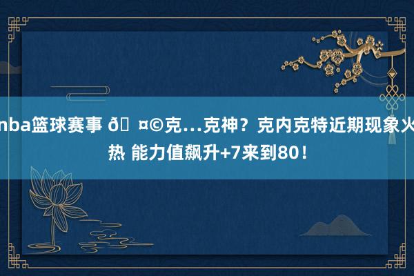 nba篮球赛事 🤩克…克神？克内克特近期现象火热 能力值飙升+7来到80！