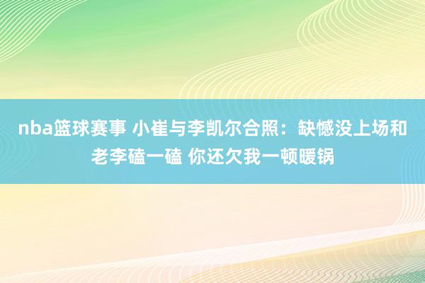 nba篮球赛事 小崔与李凯尔合照：缺憾没上场和老李磕一磕 你还欠我一顿暖锅