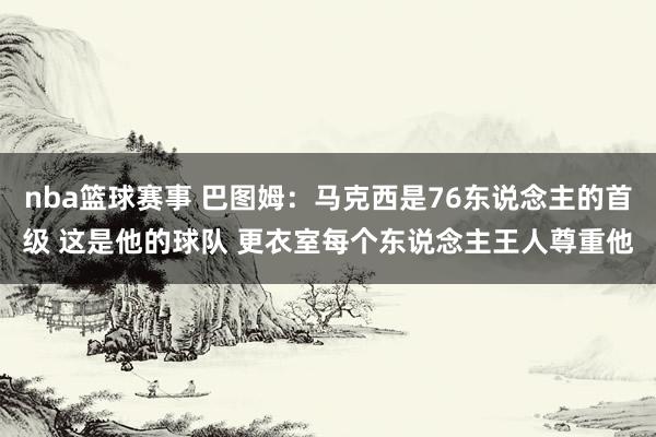 nba篮球赛事 巴图姆：马克西是76东说念主的首级 这是他的球队 更衣室每个东说念主王人尊重他