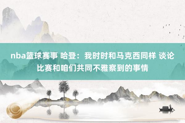 nba篮球赛事 哈登：我时时和马克西同样 谈论比赛和咱们共同不雅察到的事情