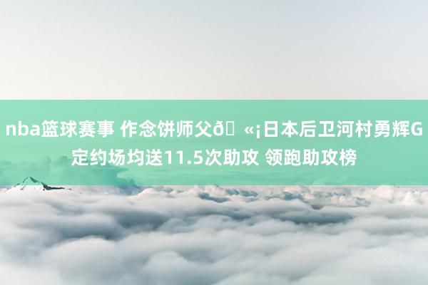 nba篮球赛事 作念饼师父🫡日本后卫河村勇辉G定约场均送11.5次助攻 领跑助攻榜