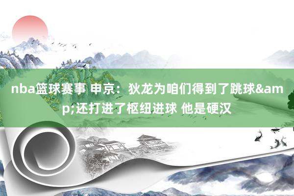 nba篮球赛事 申京：狄龙为咱们得到了跳球&还打进了枢纽进球 他是硬汉