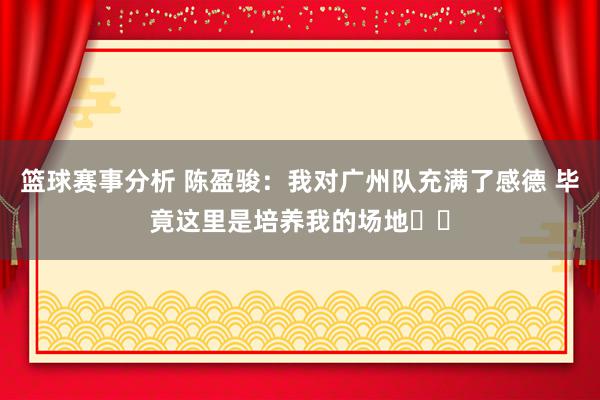 篮球赛事分析 陈盈骏：我对广州队充满了感德 毕竟这里是培养我的场地❤️