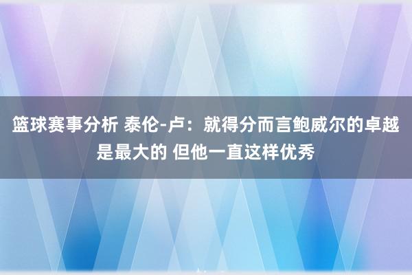 篮球赛事分析 泰伦-卢：就得分而言鲍威尔的卓越是最大的 但他一直这样优秀