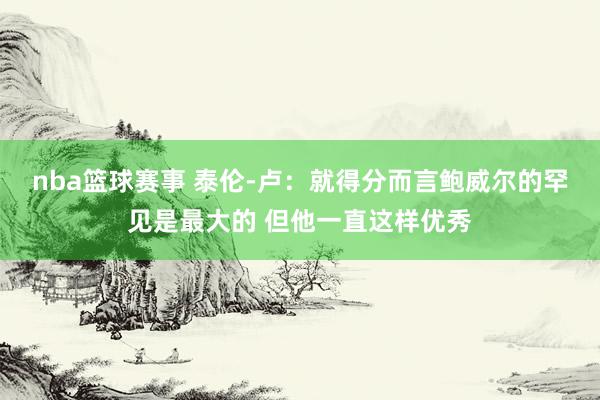 nba篮球赛事 泰伦-卢：就得分而言鲍威尔的罕见是最大的 但他一直这样优秀