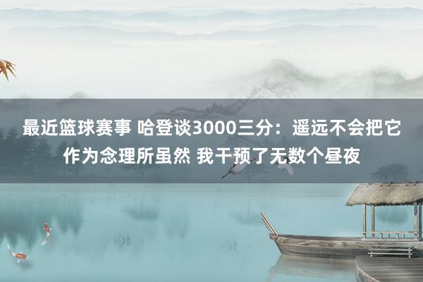 最近篮球赛事 哈登谈3000三分：遥远不会把它作为念理所虽然 我干预了无数个昼夜