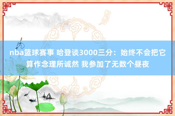 nba篮球赛事 哈登谈3000三分：始终不会把它算作念理所诚然 我参加了无数个昼夜