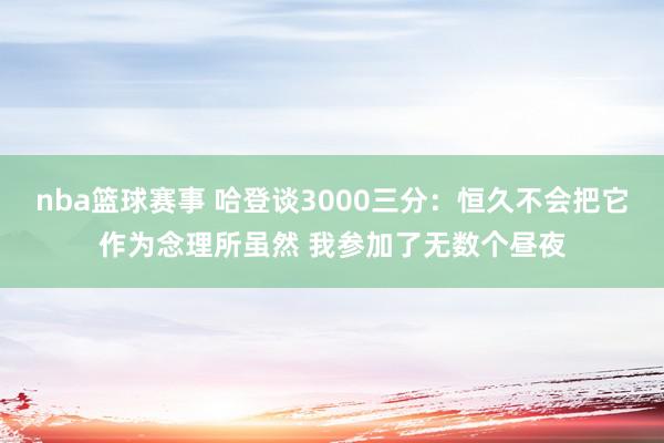 nba篮球赛事 哈登谈3000三分：恒久不会把它作为念理所虽然 我参加了无数个昼夜