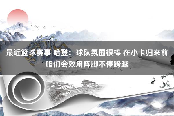 最近篮球赛事 哈登：球队氛围很棒 在小卡归来前咱们会效用阵脚不停跨越