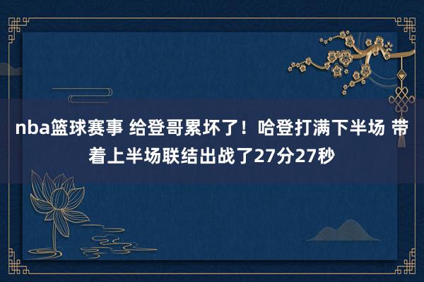 nba篮球赛事 给登哥累坏了！哈登打满下半场 带着上半场联结出战了27分27秒