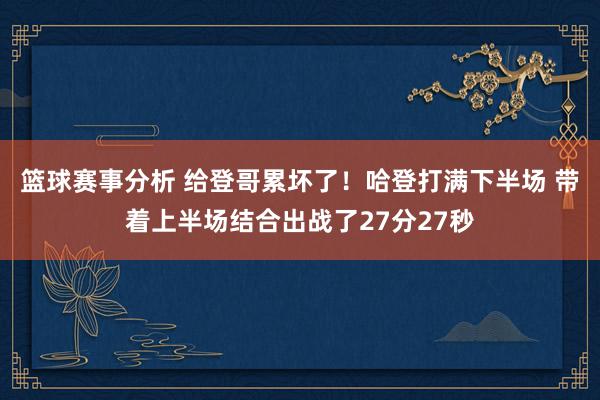 篮球赛事分析 给登哥累坏了！哈登打满下半场 带着上半场结合出战了27分27秒