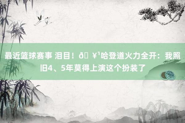 最近篮球赛事 泪目！🥹哈登道火力全开：我照旧4、5年莫得上演这个扮装了