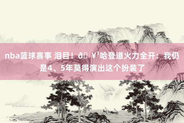 nba篮球赛事 泪目！🥹哈登道火力全开：我仍是4、5年莫得演出这个扮装了