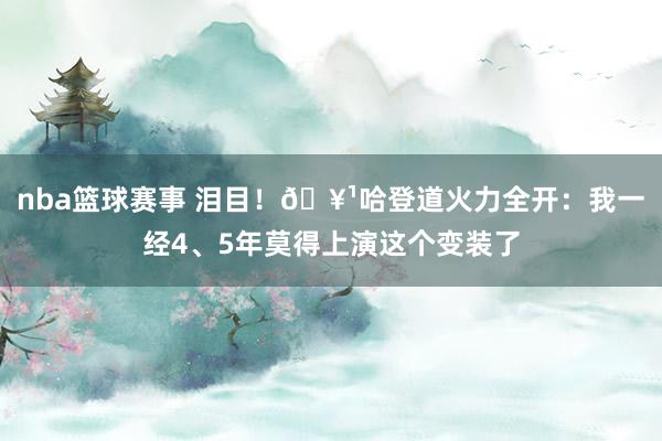 nba篮球赛事 泪目！🥹哈登道火力全开：我一经4、5年莫得上演这个变装了