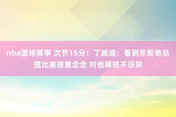 nba篮球赛事 次节15分！丁威迪：看到东契奇总揽比赛很意念念 对他阐扬不讶异