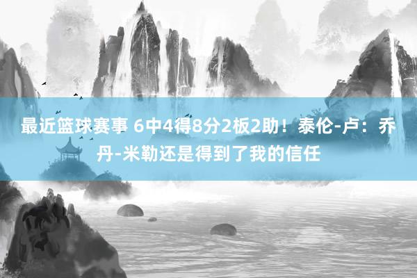 最近篮球赛事 6中4得8分2板2助！泰伦-卢：乔丹-米勒还是得到了我的信任