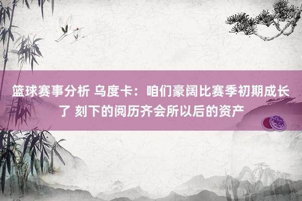 篮球赛事分析 乌度卡：咱们豪阔比赛季初期成长了 刻下的阅历齐会所以后的资产