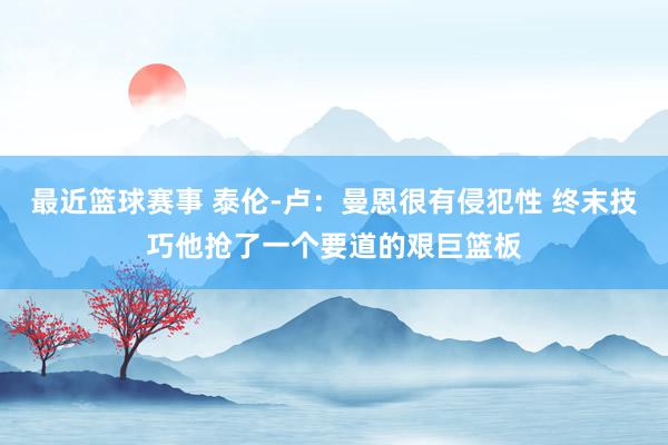 最近篮球赛事 泰伦-卢：曼恩很有侵犯性 终末技巧他抢了一个要道的艰巨篮板