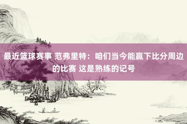 最近篮球赛事 范弗里特：咱们当今能赢下比分周边的比赛 这是熟练的记号