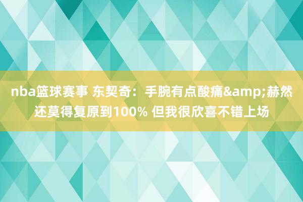 nba篮球赛事 东契奇：手腕有点酸痛&赫然还莫得复原到100% 但我很欣喜不错上场