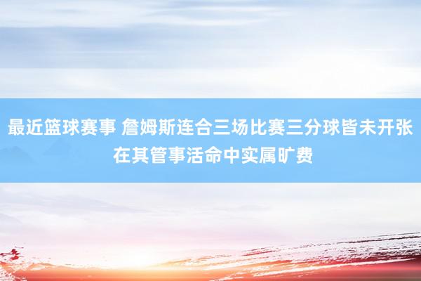 最近篮球赛事 詹姆斯连合三场比赛三分球皆未开张 在其管事活命中实属旷费