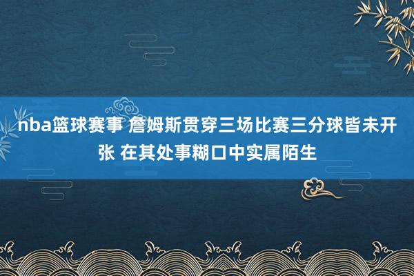 nba篮球赛事 詹姆斯贯穿三场比赛三分球皆未开张 在其处事糊口中实属陌生