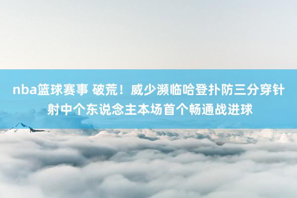 nba篮球赛事 破荒！威少濒临哈登扑防三分穿针 射中个东说念主本场首个畅通战进球