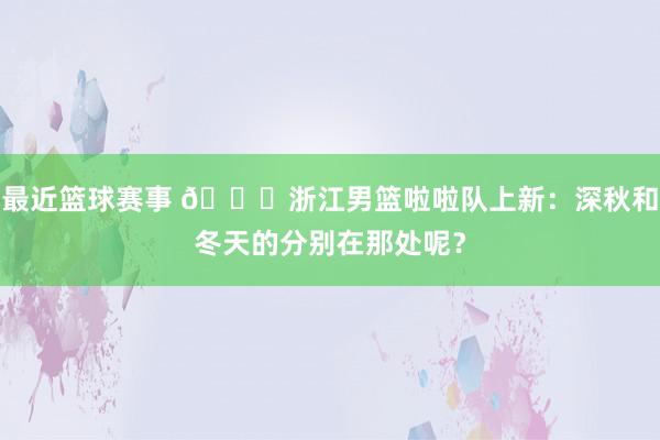 最近篮球赛事 😍浙江男篮啦啦队上新：深秋和冬天的分别在那处呢？