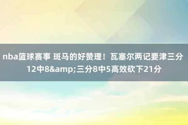 nba篮球赛事 斑马的好赞理！瓦塞尔两记要津三分 12中8&三分8中5高效砍下21分