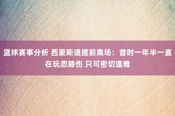 篮球赛事分析 西蒙斯道提前离场：昔时一年半一直在玩忽膝伤 只可密切温雅