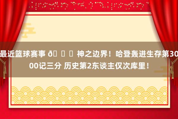 最近篮球赛事 😀神之边界！哈登轰进生存第3000记三分 历史第2东谈主仅次库里！