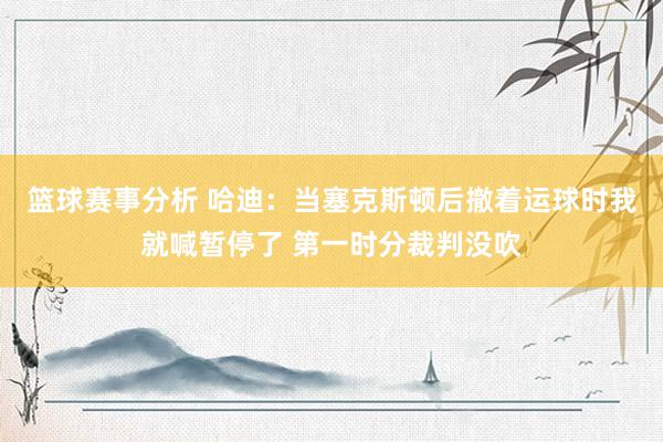 篮球赛事分析 哈迪：当塞克斯顿后撤着运球时我就喊暂停了 第一时分裁判没吹