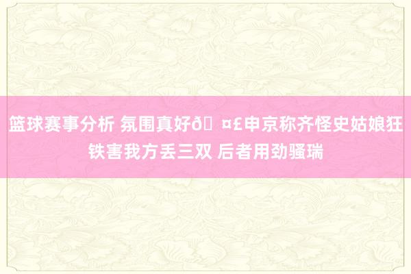 篮球赛事分析 氛围真好🤣申京称齐怪史姑娘狂铁害我方丢三双 后者用劲骚瑞