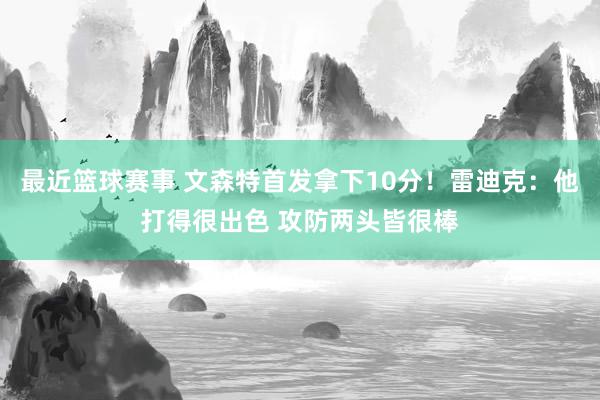 最近篮球赛事 文森特首发拿下10分！雷迪克：他打得很出色 攻防两头皆很棒