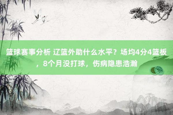 篮球赛事分析 辽篮外助什么水平？场均4分4篮板，8个月没打球，伤病隐患浩瀚