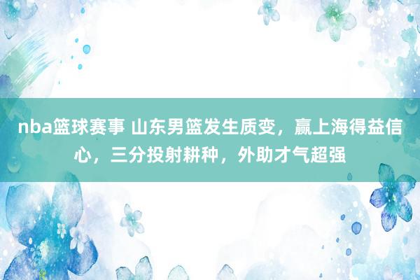 nba篮球赛事 山东男篮发生质变，赢上海得益信心，三分投射耕种，外助才气超强