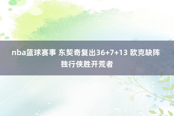 nba篮球赛事 东契奇复出36+7+13 欧克缺阵 独行侠胜开荒者