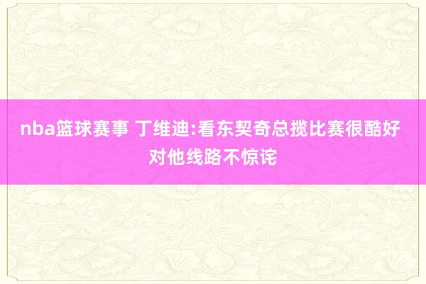 nba篮球赛事 丁维迪:看东契奇总揽比赛很酷好 对他线路不惊诧