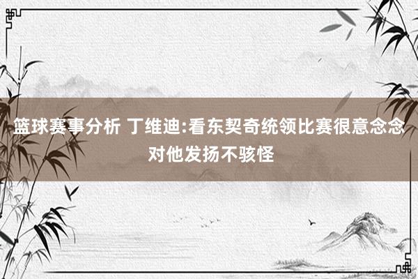 篮球赛事分析 丁维迪:看东契奇统领比赛很意念念 对他发扬不骇怪