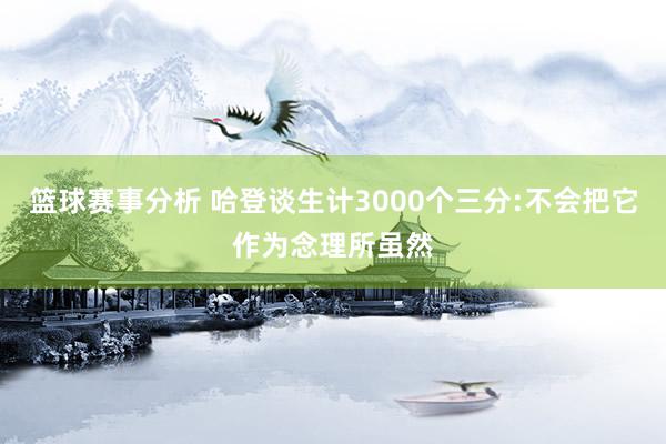 篮球赛事分析 哈登谈生计3000个三分:不会把它作为念理所虽然