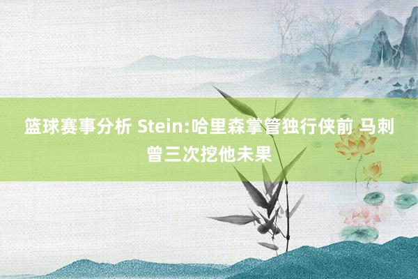 篮球赛事分析 Stein:哈里森掌管独行侠前 马刺曾三次挖他未果